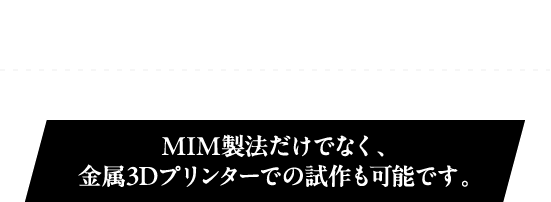 金属の3Dプリンタで金型をつくらずに試作しませんか？MIM製法だけでなく、金属3Dプリンターでの試作も可能です。